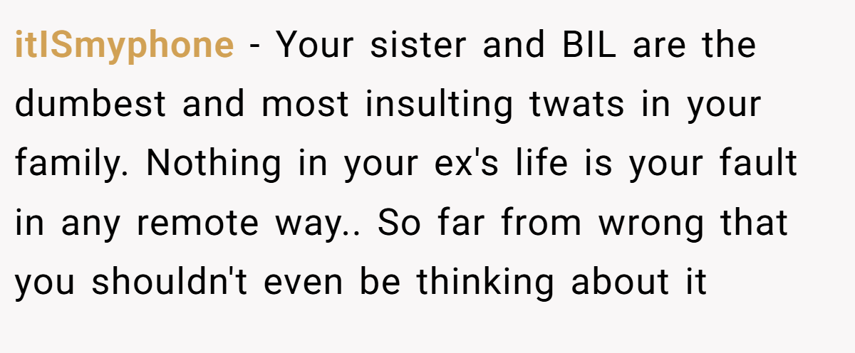 itISmyphone − Your sister and BIL are the dumbest and most insulting twats in your family. Nothing in your ex's life is your fault in any remote way.. So far from wrong that you shouldn't even be thinking about it