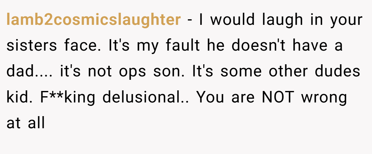 lamb2cosmicslaughter − I would laugh in your sisters face. It's my fault he doesn't have a dad.... it's not ops son. It's some other dudes kid. F**king delusional.. You are NOT wrong at all