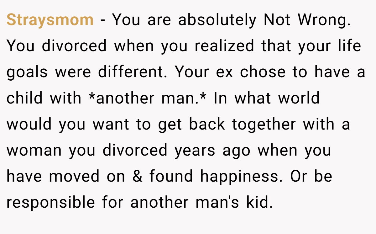 Straysmom − You are absolutely Not Wrong. You divorced when you realized that your life goals were different. Your ex chose to have a child with *another man.* In what world would you want to get back together with a woman you divorced years ago when you have moved on & found happiness. Or be responsible for another man's kid.