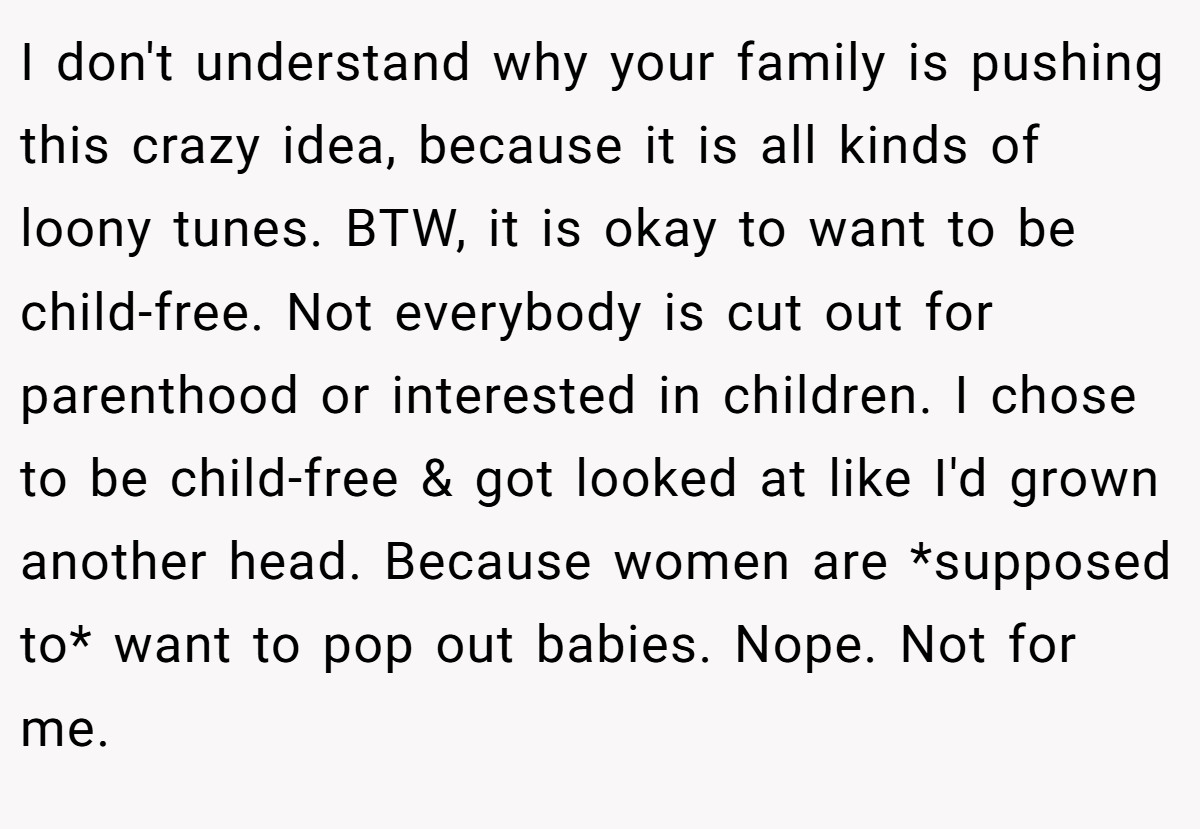 I don't understand why your family is pushing this crazy idea, because it is all kinds of loony tunes. BTW, it is okay to want to be child-free. Not everybody is cut out for parenthood or interested in children. I chose to be child-free & got looked at like I'd grown another head. Because women are *supposed to* want to pop out babies. Nope. Not for me.