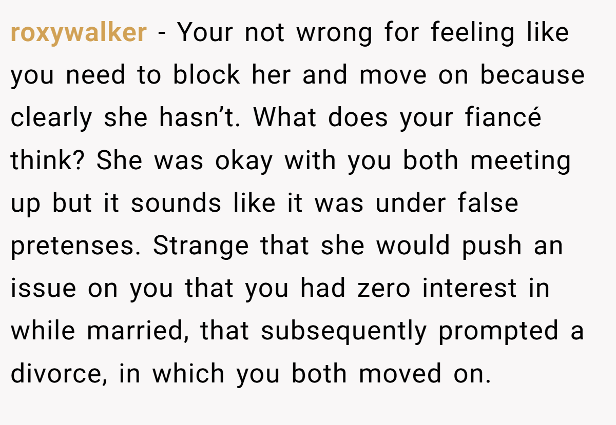 roxywalker − Your not wrong for feeling like you need to block her and move on because clearly she hasn’t. What does your fiancé think? She was okay with you both meeting up but it sounds like it was under false pretenses. Strange that she would push an issue on you that you had zero interest in while married, that subsequently prompted a divorce, in which you both moved on.