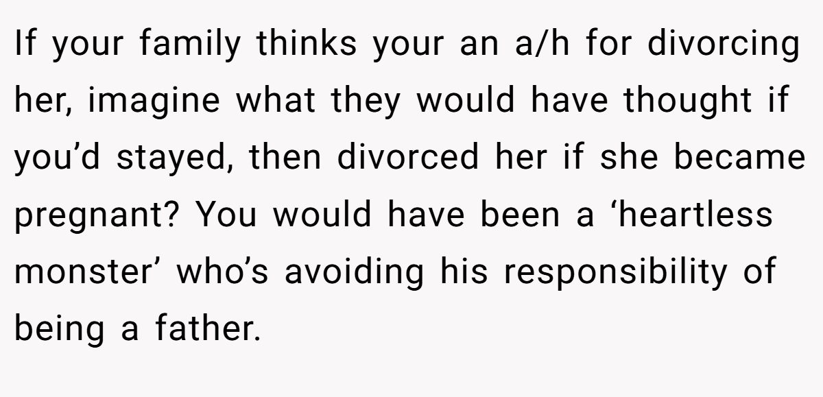 If your family thinks your an a/h for divorcing her, imagine what they would have thought if you’d stayed, then divorced her if she became pregnant? You would have been a ‘heartless monster’ who’s avoiding his responsibility of being a father.