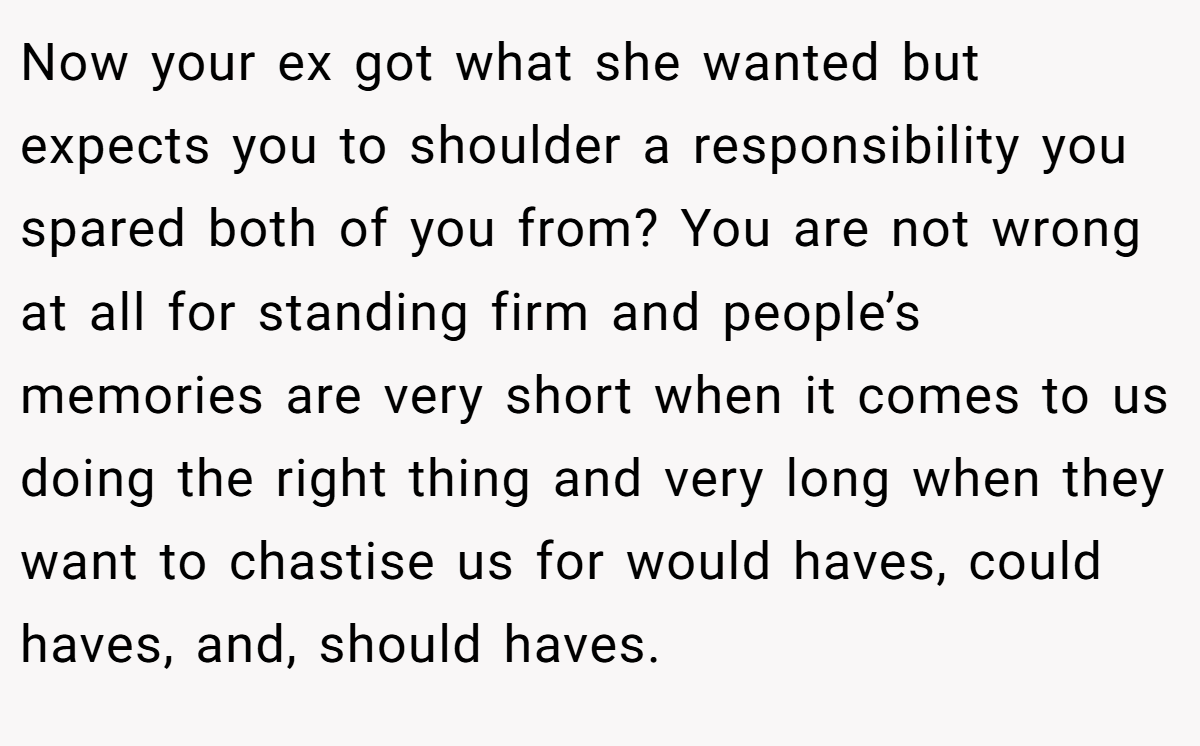 Now your ex got what she wanted but expects you to shoulder a responsibility you spared both of you from? You are not wrong at all for standing firm and people’s memories are very short when it comes to us doing the right thing and very long when they want to chastise us for would haves, could haves, and, should haves.