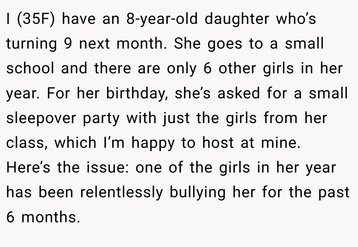 I (35F) have an 8-year-old daughter who’s turning 9 next month. She goes to a small school and there are only 6 other girls in her year. For her birthday, she’s asked for a small sleepover party with just the girls from her class, which I’m happy to host at mine. Here’s the issue: one of the girls in her year has been relentlessly bullying her for the past 6 months.
