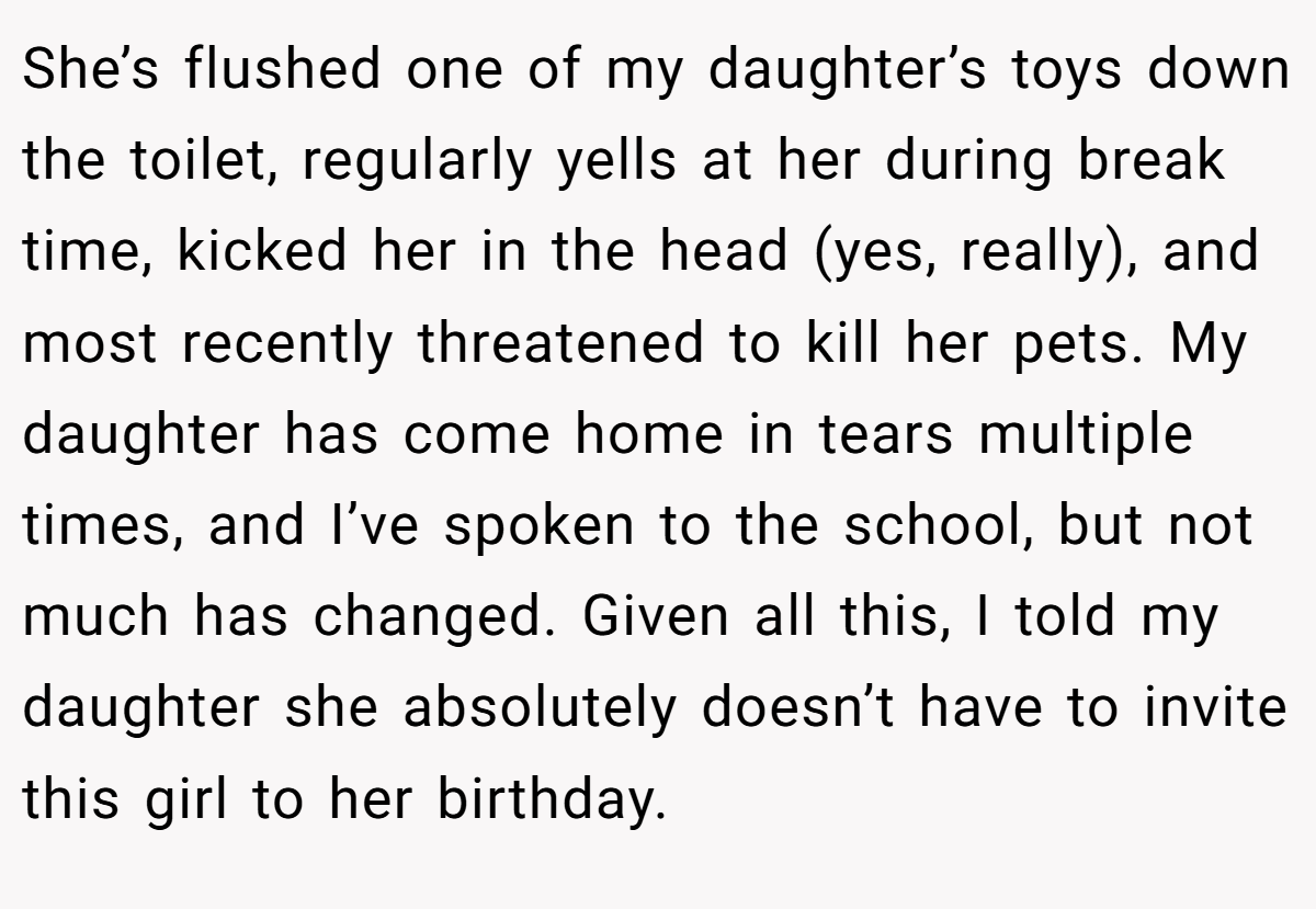 She’s flushed one of my daughter’s toys down the toilet, regularly yells at her during break time, kicked her in the head (yes, really), and most recently threatened to kill her pets. My daughter has come home in tears multiple times, and I’ve spoken to the school, but not much has changed. Given all this, I told my daughter she absolutely doesn’t have to invite this girl to her birthday.