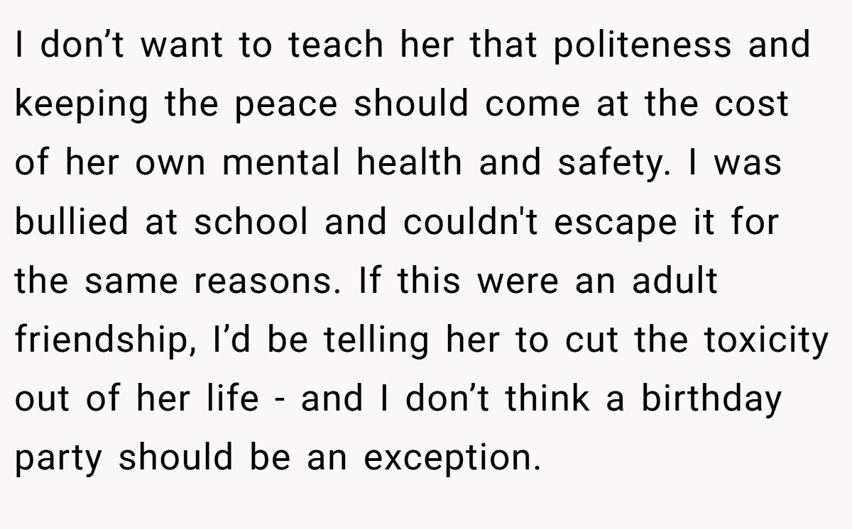 I don’t want to teach her that politeness and keeping the peace should come at the cost of her own mental health and safety. I was bullied at school and couldn't escape it for the same reasons. If this were an adult friendship, I’d be telling her to cut the toxicity out of her life - and I don’t think a birthday party should be an exception.