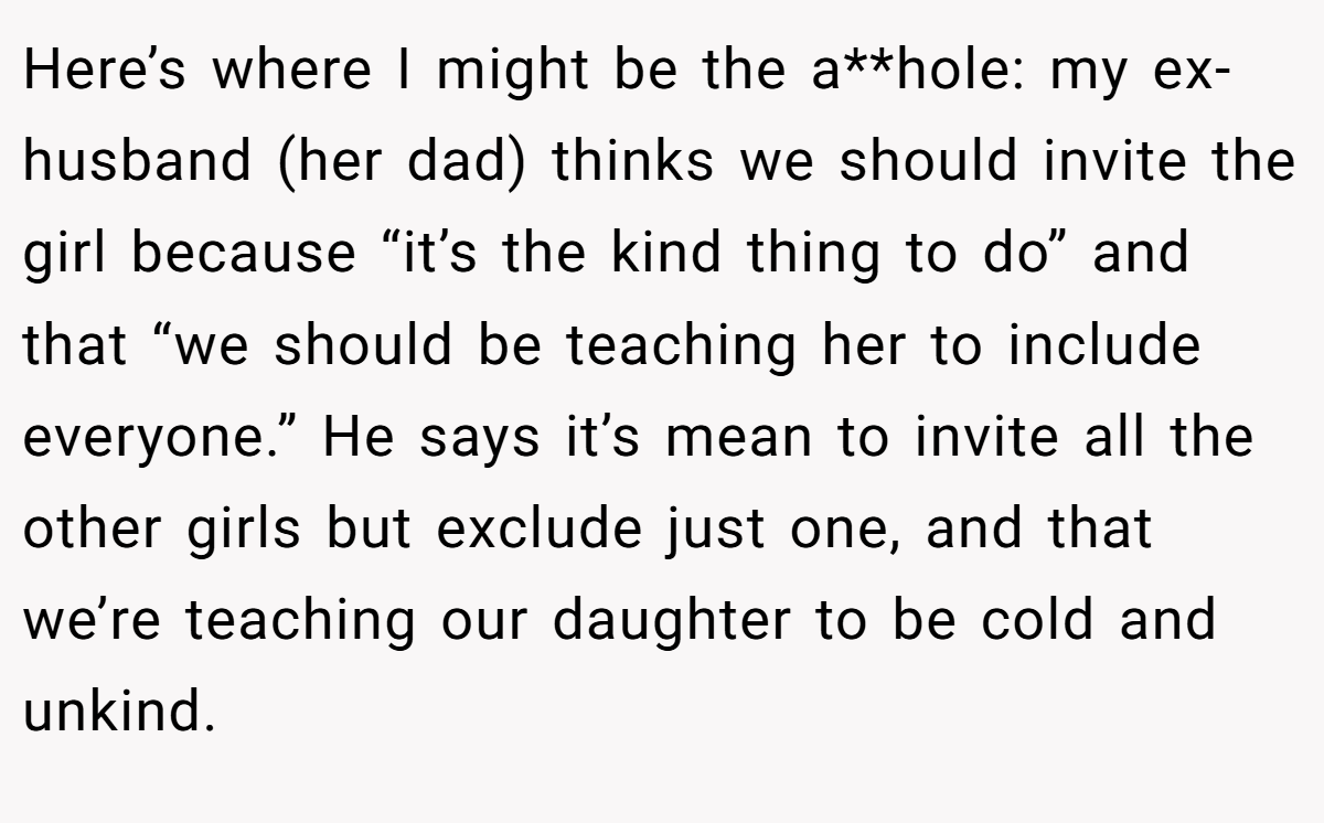 Here’s where I might be the a**hole: my ex-husband (her dad) thinks we should invite the girl because “it’s the kind thing to do” and that “we should be teaching her to include everyone.” He says it’s mean to invite all the other girls but exclude just one, and that we’re teaching our daughter to be cold and unkind.
