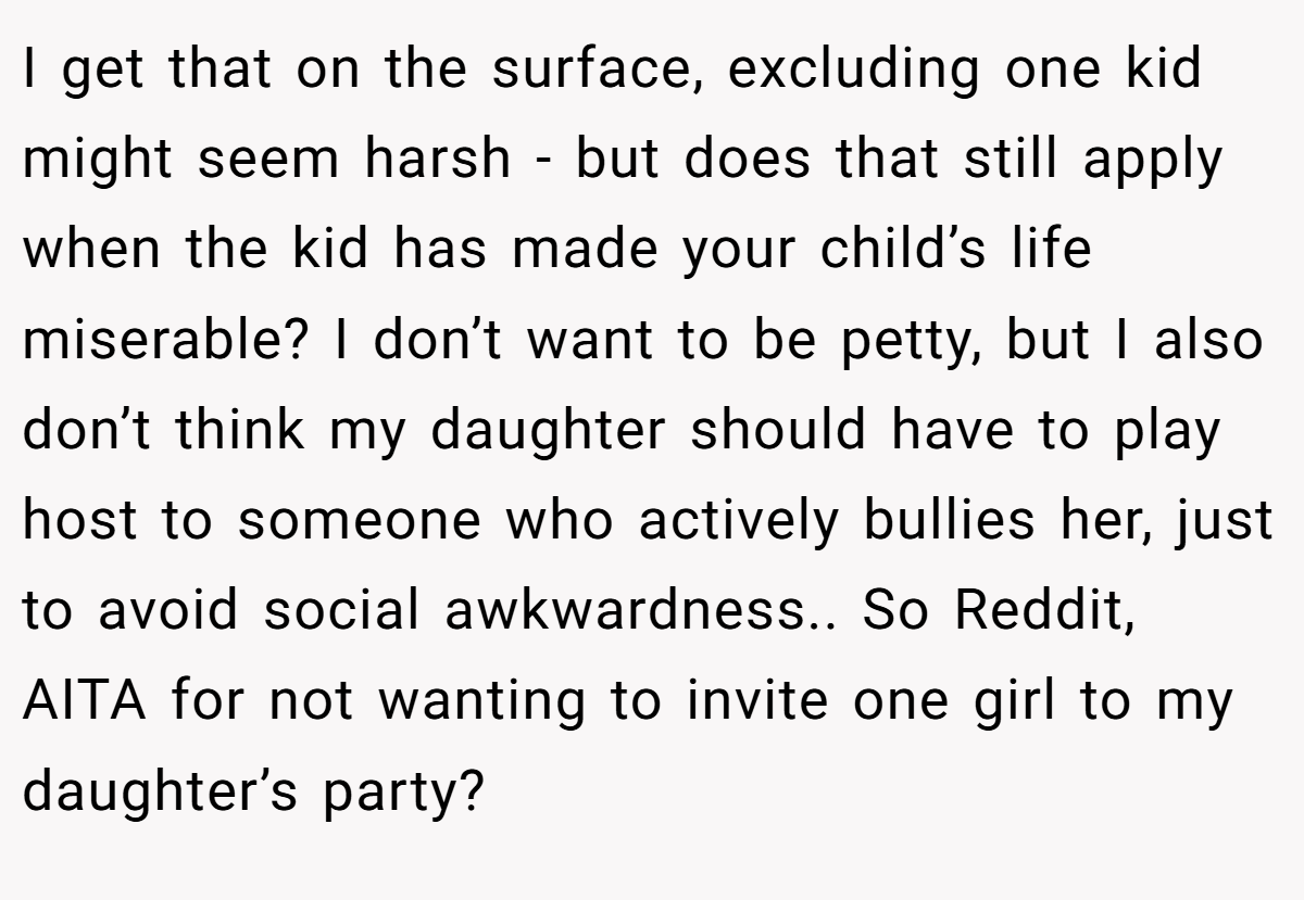I get that on the surface, excluding one kid might seem harsh - but does that still apply when the kid has made your child’s life miserable? I don’t want to be petty, but I also don’t think my daughter should have to play host to someone who actively bullies her, just to avoid social awkwardness.. So Reddit, AITA for not wanting to invite one girl to my daughter’s party?