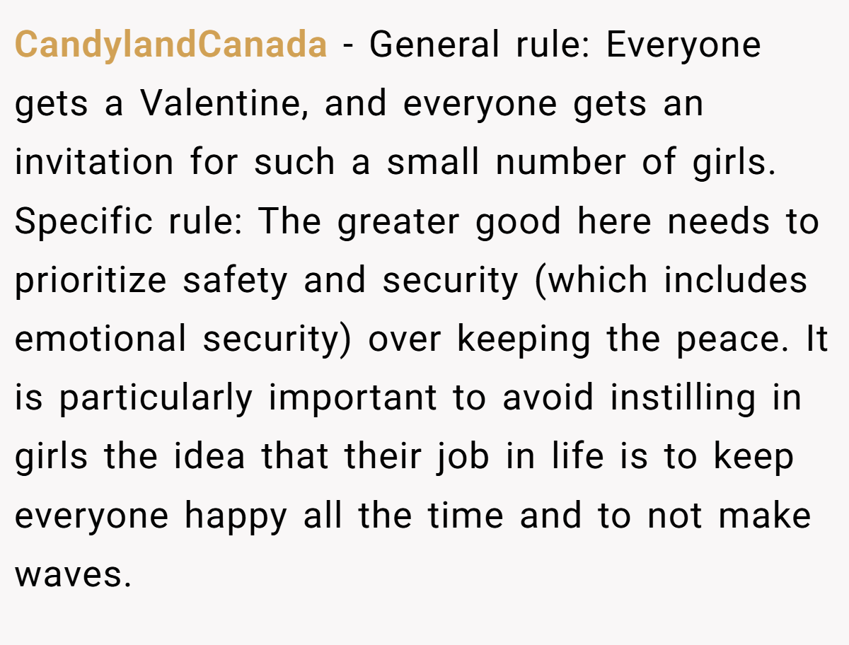 CandylandCanada − General rule: Everyone gets a Valentine, and everyone gets an invitation for such a small number of girls. Specific rule: The greater good here needs to prioritize safety and security (which includes emotional security) over keeping the peace. It is particularly important to avoid instilling in girls the idea that their job in life is to keep everyone happy all the time and to not make waves.