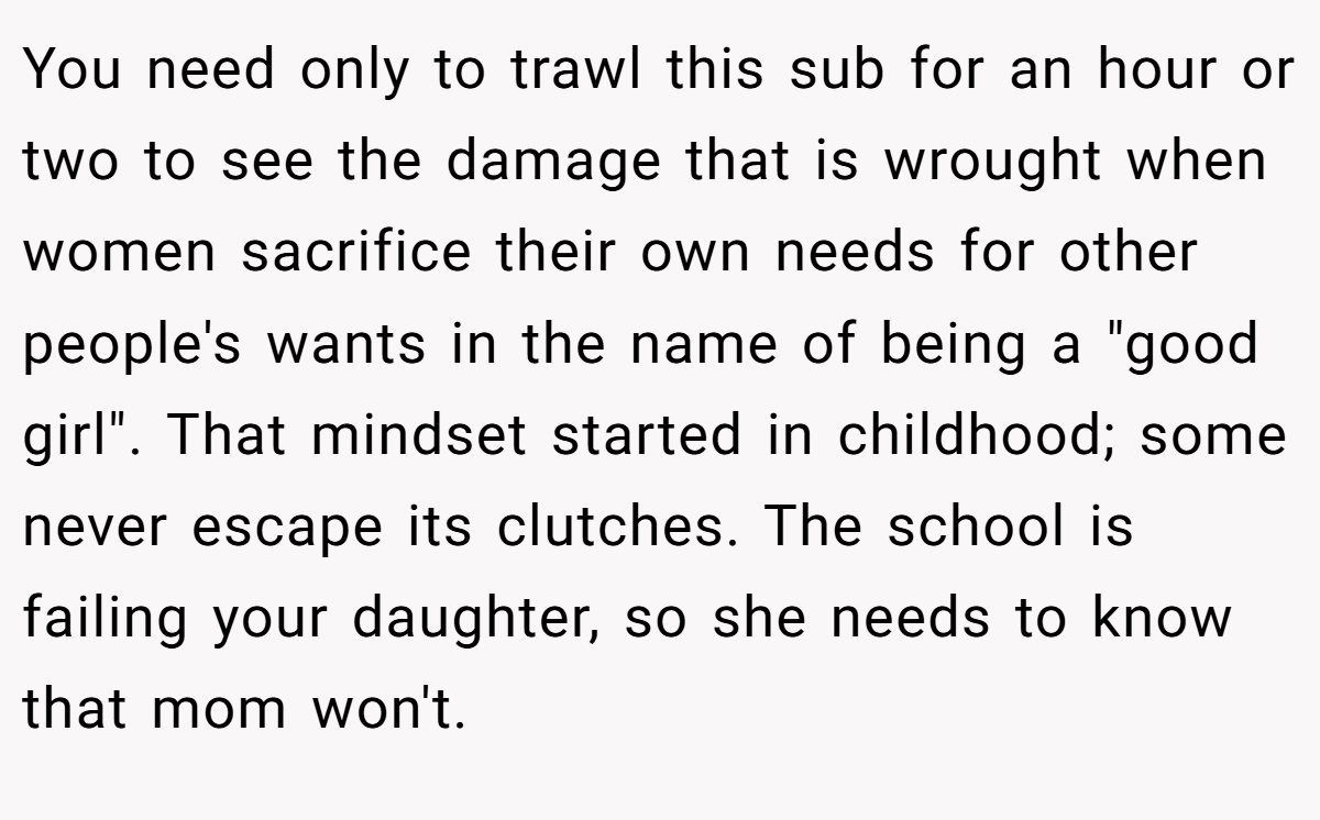 You need only to trawl this sub for an hour or two to see the damage that is wrought when women sacrifice their own needs for other people's wants in the name of being a 