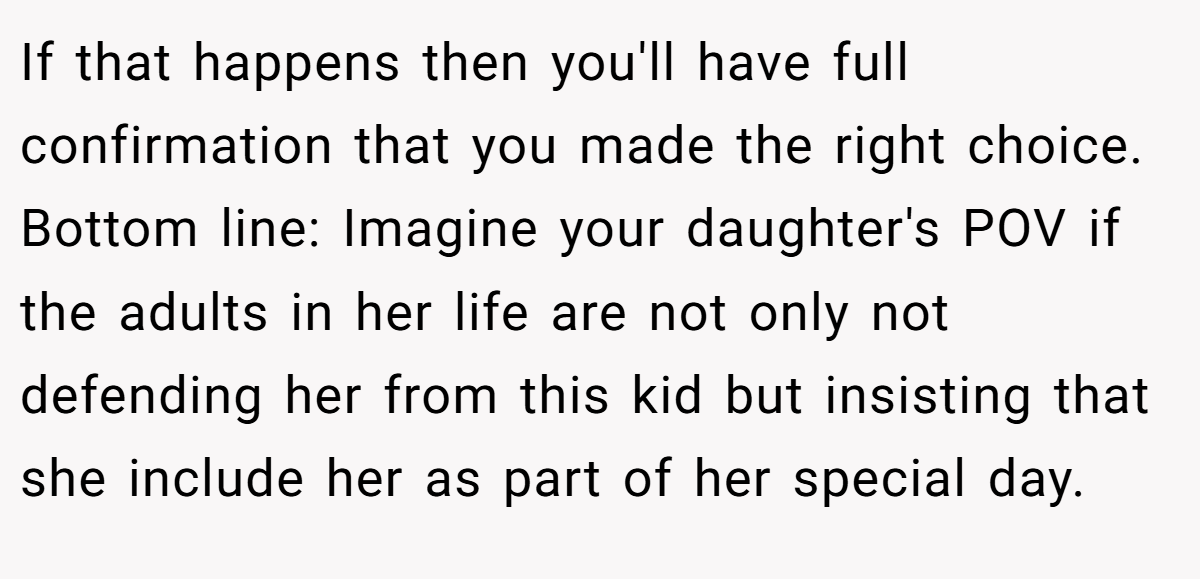 If that happens then you'll have full confirmation that you made the right choice. Bottom line: Imagine your daughter's POV if the adults in her life are not only not defending her from this kid but insisting that she include her as part of her special day.