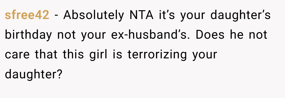 sfree42 − Absolutely NTA it’s your daughter’s birthday not your ex-husband’s. Does he not care that this girl is terrorizing your daughter?
