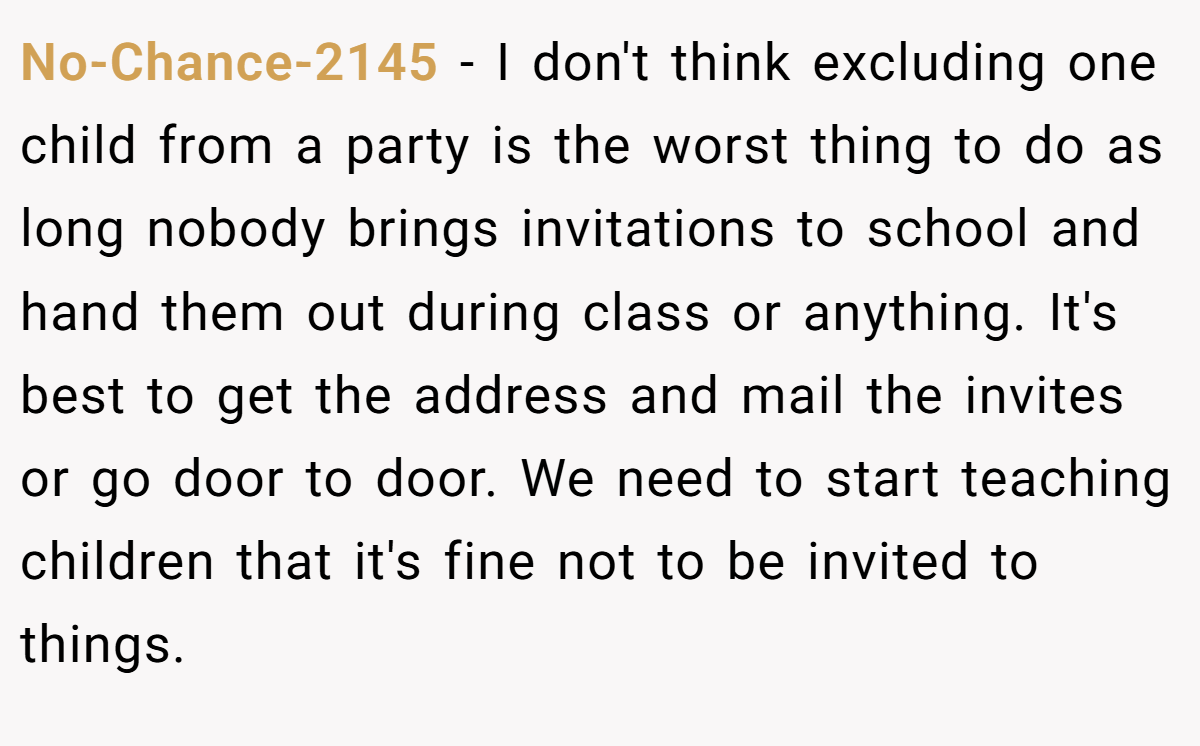 No-Chance-2145 − I don't think excluding one child from a party is the worst thing to do as long nobody brings invitations to school and hand them out during class or anything. It's best to get the address and mail the invites or go door to door. We need to start teaching children that it's fine not to be invited to things.