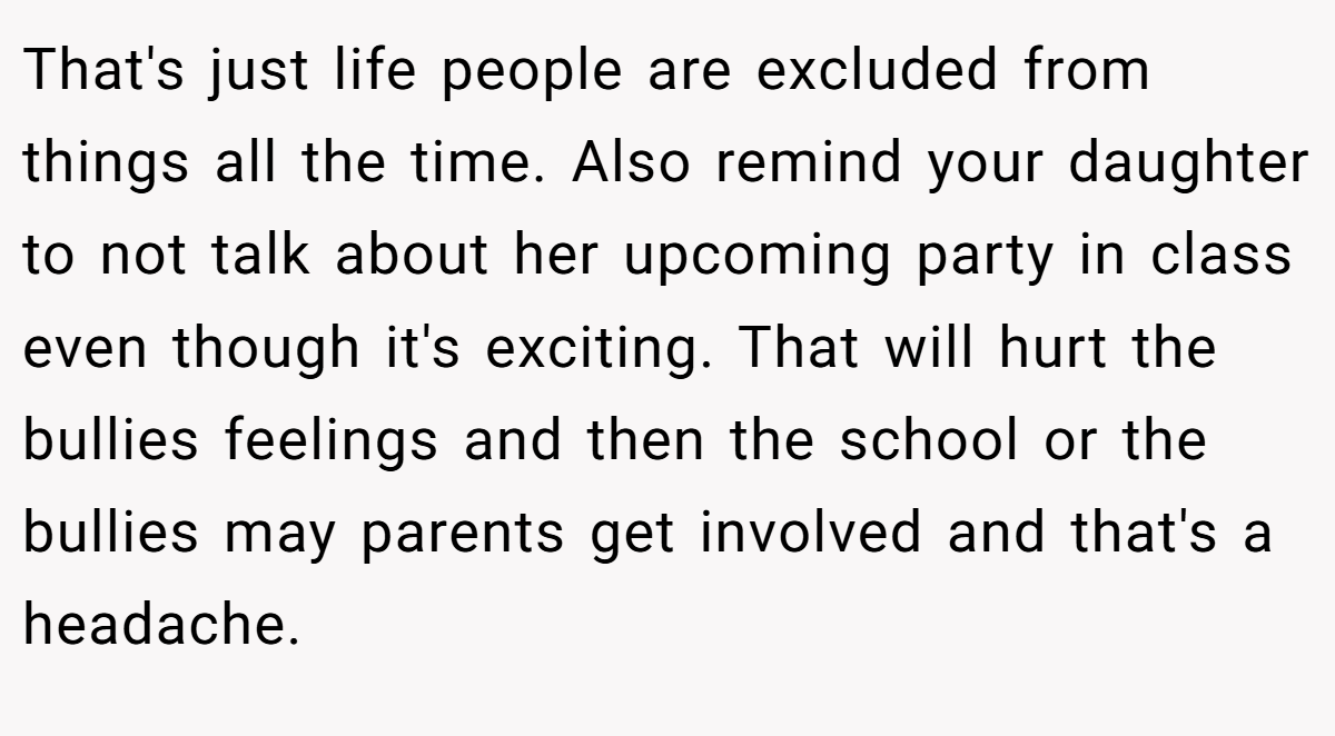That's just life people are excluded from things all the time. Also remind your daughter to not talk about her upcoming party in class even though it's exciting. That will hurt the bullies feelings and then the school or the bullies may parents get involved and that's a headache.
