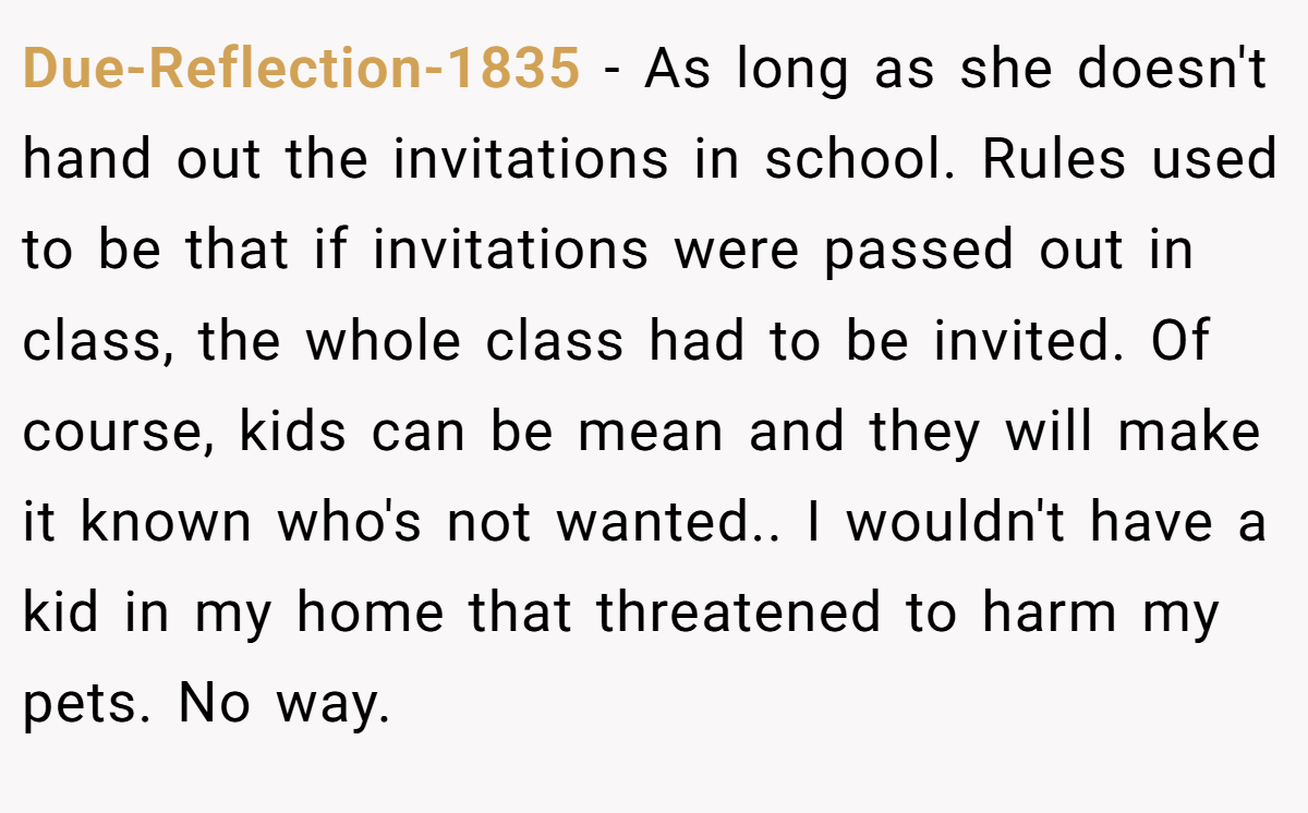 Due-Reflection-1835 − As long as she doesn't hand out the invitations in school. Rules used to be that if invitations were passed out in class, the whole class had to be invited. Of course, kids can be mean and they will make it known who's not wanted.. I wouldn't have a kid in my home that threatened to harm my pets. No way.
