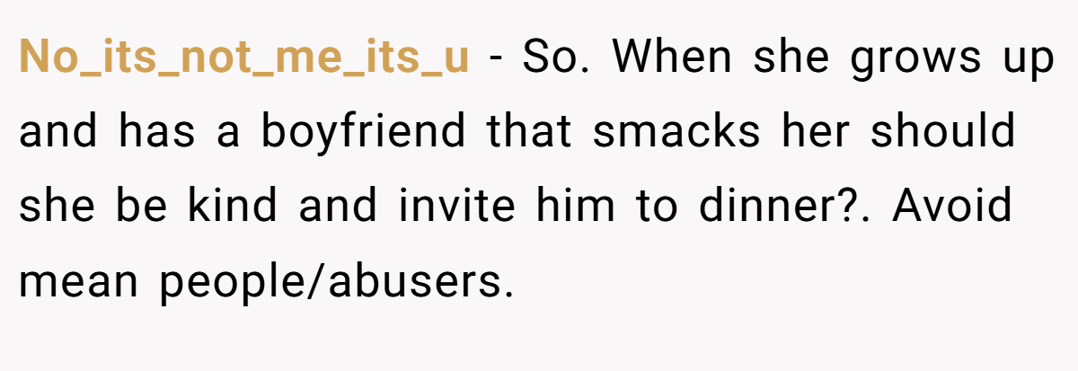 No_its_not_me_its_u − So. When she grows up and has a boyfriend that smacks her should she be kind and invite him to dinner?. Avoid mean people/abusers.