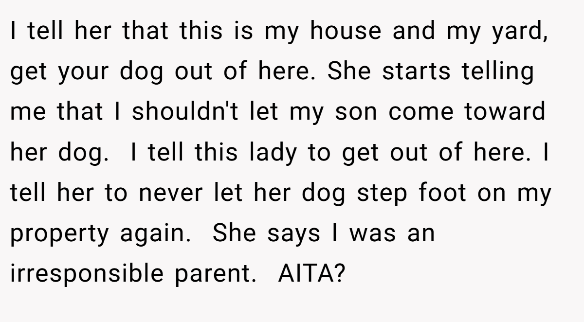 I tell her that this is my house and my yard, get your dog out of here. She starts telling me that I shouldn't let my son come toward her dog.  I tell this lady to get out of here. I tell her to never let her dog step foot on my property again.  She says I was an irresponsible parent.  AITA?