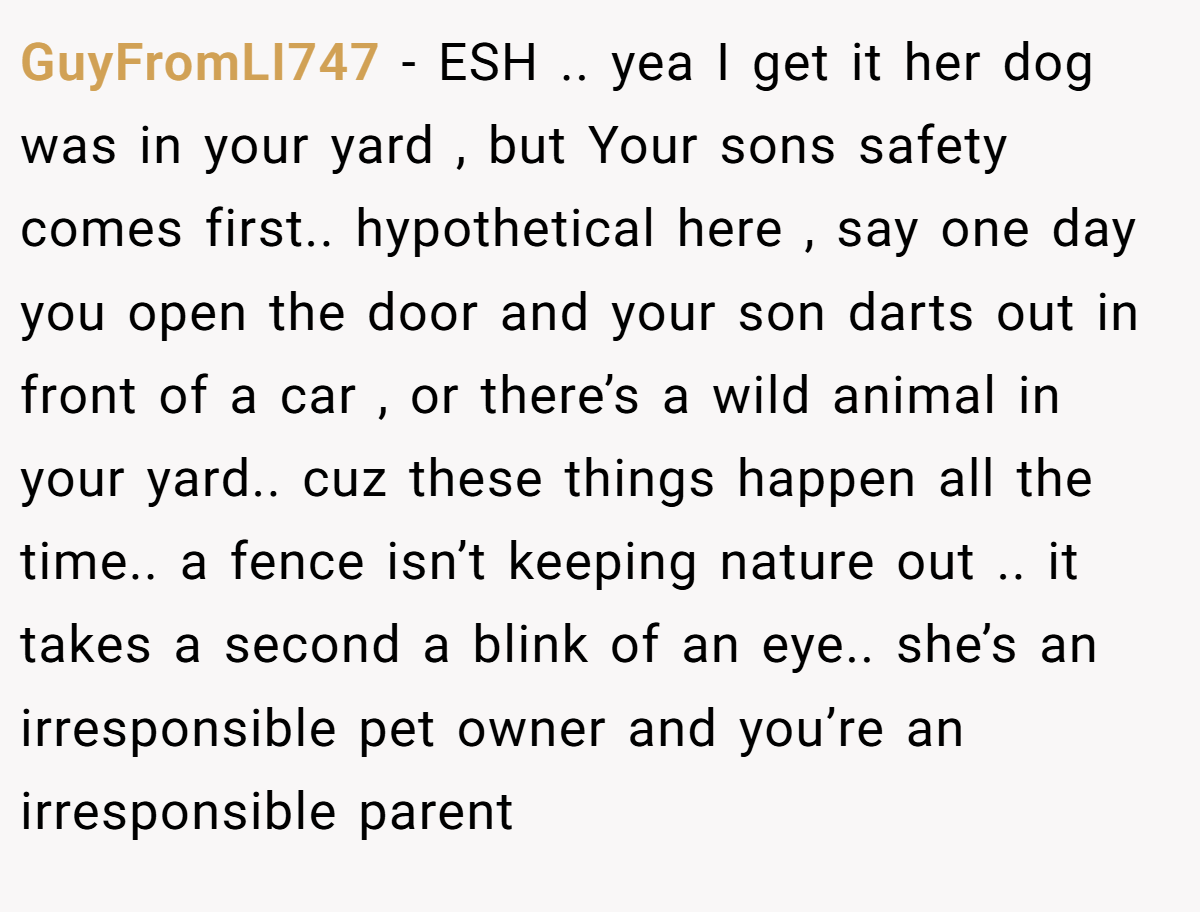 GuyFromLI747 − ESH .. yea I get it her dog was in your yard , but Your sons safety comes first.. hypothetical here , say one day you open the door and your son darts out in front of a car , or there’s a wild animal in your yard.. cuz these things happen all the time.. a fence isn’t keeping nature out .. it takes a second a blink of an eye.. she’s an irresponsible pet owner and you’re an irresponsible parent