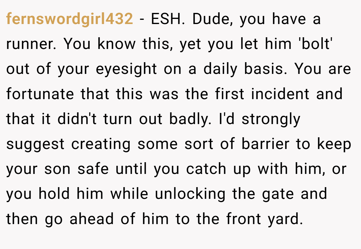 fernswordgirl432 − ESH. Dude, you have a runner. You know this, yet you let him 'bolt' out of your eyesight on a daily basis. You are fortunate that this was the first incident and that it didn't turn out badly. I'd strongly suggest creating some sort of barrier to keep your son safe until you catch up with him, or you hold him while unlocking the gate and then go ahead of him to the front yard.
