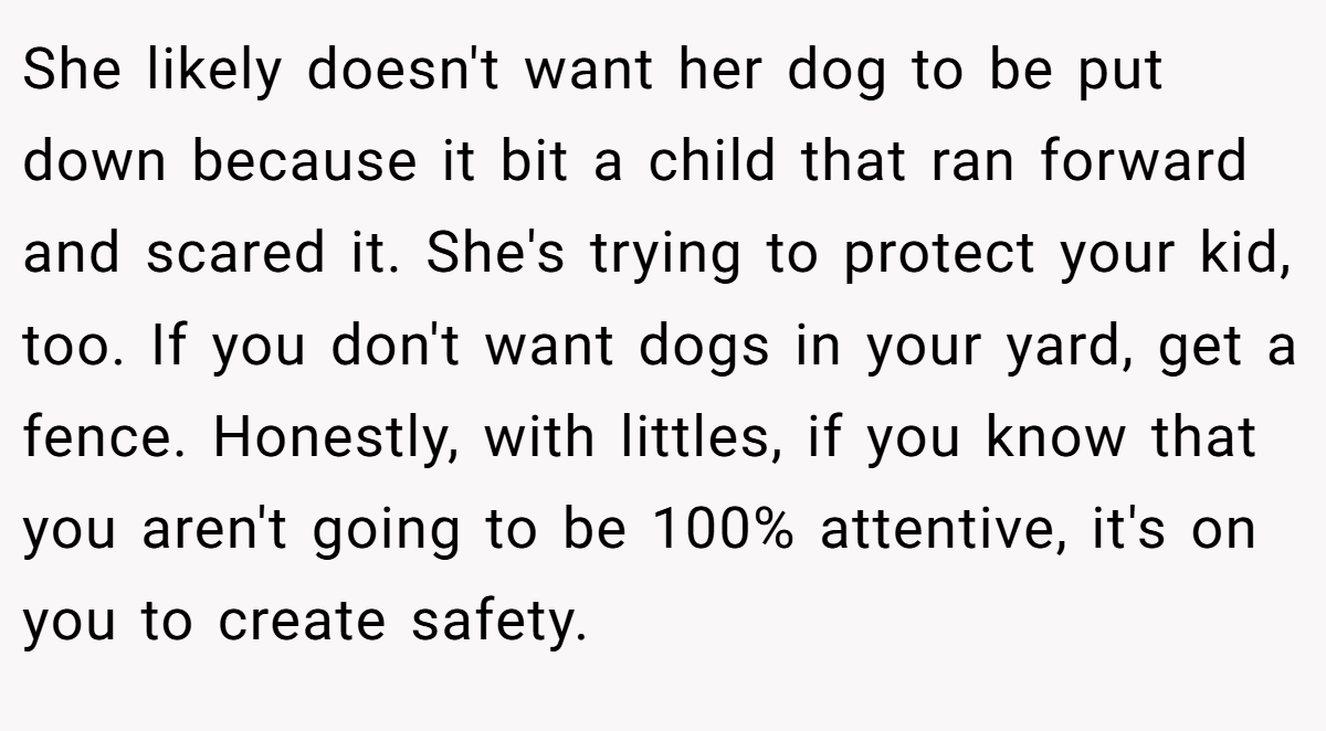 She likely doesn't want her dog to be put down because it bit a child that ran forward and scared it. She's trying to protect your kid, too. If you don't want dogs in your yard, get a fence. Honestly, with littles, if you know that you aren't going to be 100% attentive, it's on you to create safety.