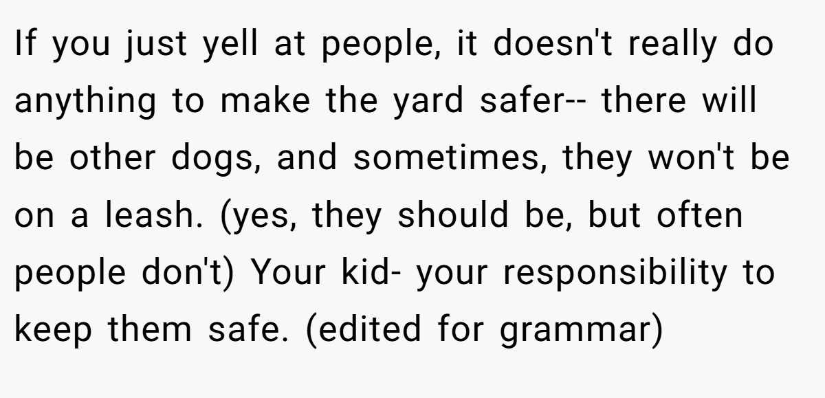 If you just yell at people, it doesn't really do anything to make the yard safer-- there will be other dogs, and sometimes, they won't be on a leash. (yes, they should be, but often people don't) Your kid- your responsibility to keep them safe. (edited for grammar)