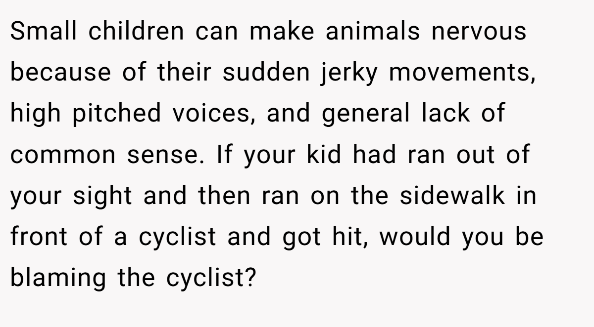 Small children can make animals nervous because of their sudden jerky movements, high pitched voices, and general lack of common sense. If your kid had ran out of your sight and then ran on the sidewalk in front of a cyclist and got hit, would you be blaming the cyclist?