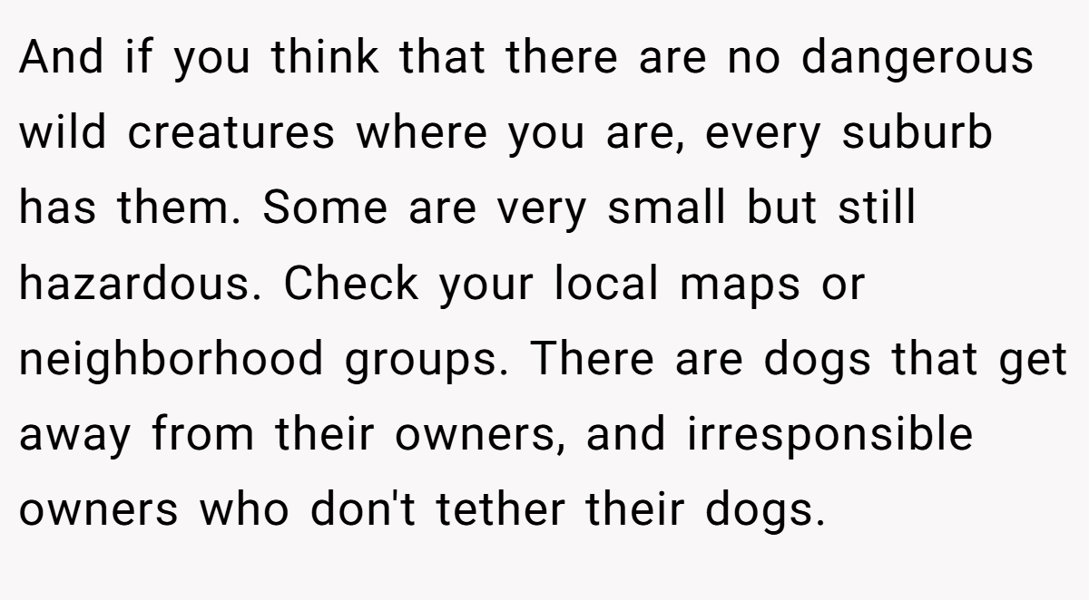 And if you think that there are no dangerous wild creatures where you are, every suburb has them. Some are very small but still hazardous. Check your local maps or neighborhood groups. There are dogs that get away from their owners, and irresponsible owners who don't tether their dogs.