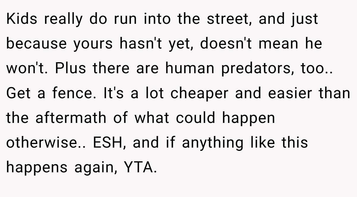 Kids really do run into the street, and just because yours hasn't yet, doesn't mean he won't. Plus there are human predators, too.. Get a fence. It's a lot cheaper and easier than the aftermath of what could happen otherwise.. ESH, and if anything like this happens again, YTA.