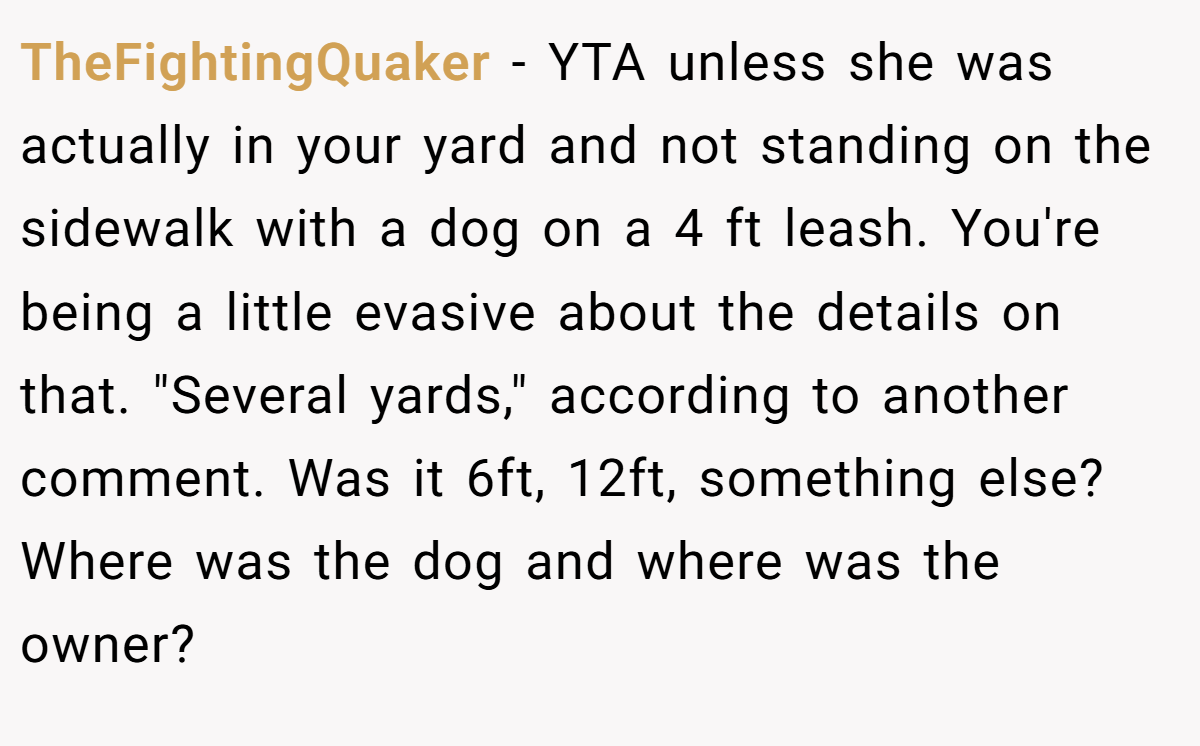 TheFightingQuaker − YTA unless she was actually in your yard and not standing on the sidewalk with a dog on a 4 ft leash. You're being a little evasive about the details on that. 