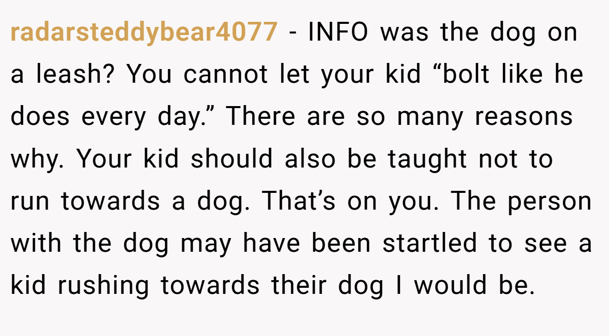 radarsteddybear4077 − INFO was the dog on a leash? You cannot let your kid “bolt like he does every day.” There are so many reasons why. Your kid should also be taught not to run towards a dog. That’s on you. The person with the dog may have been startled to see a kid rushing towards their dog I would be.