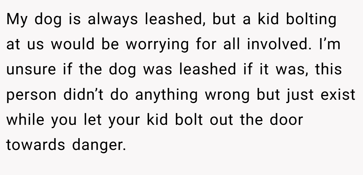 My dog is always leashed, but a kid bolting at us would be worrying for all involved. I’m unsure if the dog was leashed if it was, this person didn’t do anything wrong but just exist while you let your kid bolt out the door towards danger.