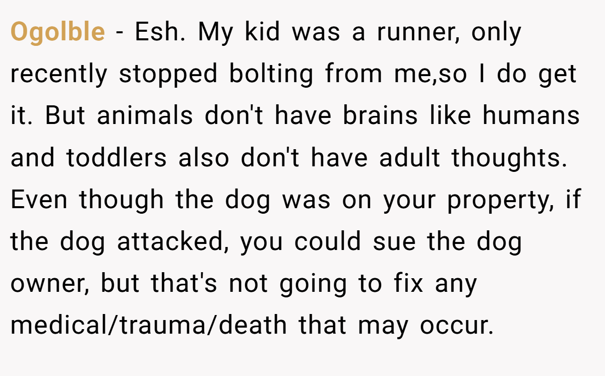 Ogolble − Esh. My kid was a runner, only recently stopped bolting from me,so I do get it. But animals don't have brains like humans and toddlers also don't have adult thoughts. Even though the dog was on your property, if the dog attacked, you could sue the dog owner, but that's not going to fix any medical/trauma/death that may occur.