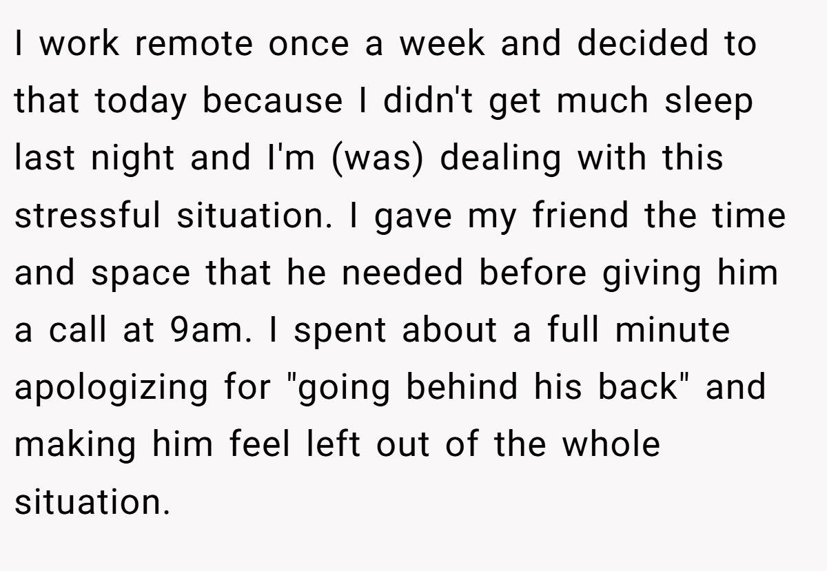 I work remote once a week and decided to that today because I didn't get much sleep last night and I'm (was) dealing with this stressful situation. I gave my friend the time and space that he needed before giving him a call at 9am. I spent about a full minute apologizing for 