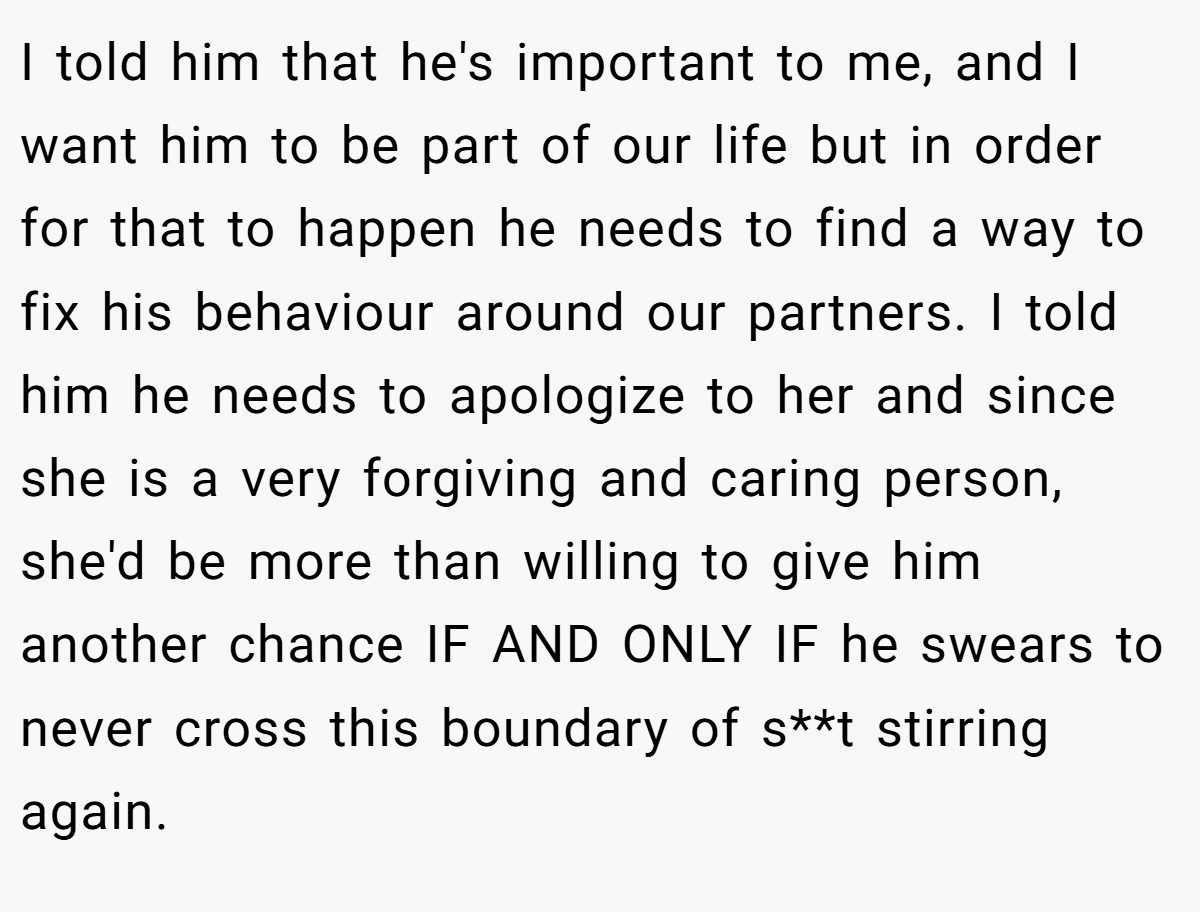 I told him that he's important to me, and I want him to be part of our life but in order for that to happen he needs to find a way to fix his behaviour around our partners. I told him he needs to apologize to her and since she is a very forgiving and caring person, she'd be more than willing to give him another chance IF AND ONLY IF he swears to never cross this boundary of s**t stirring again.