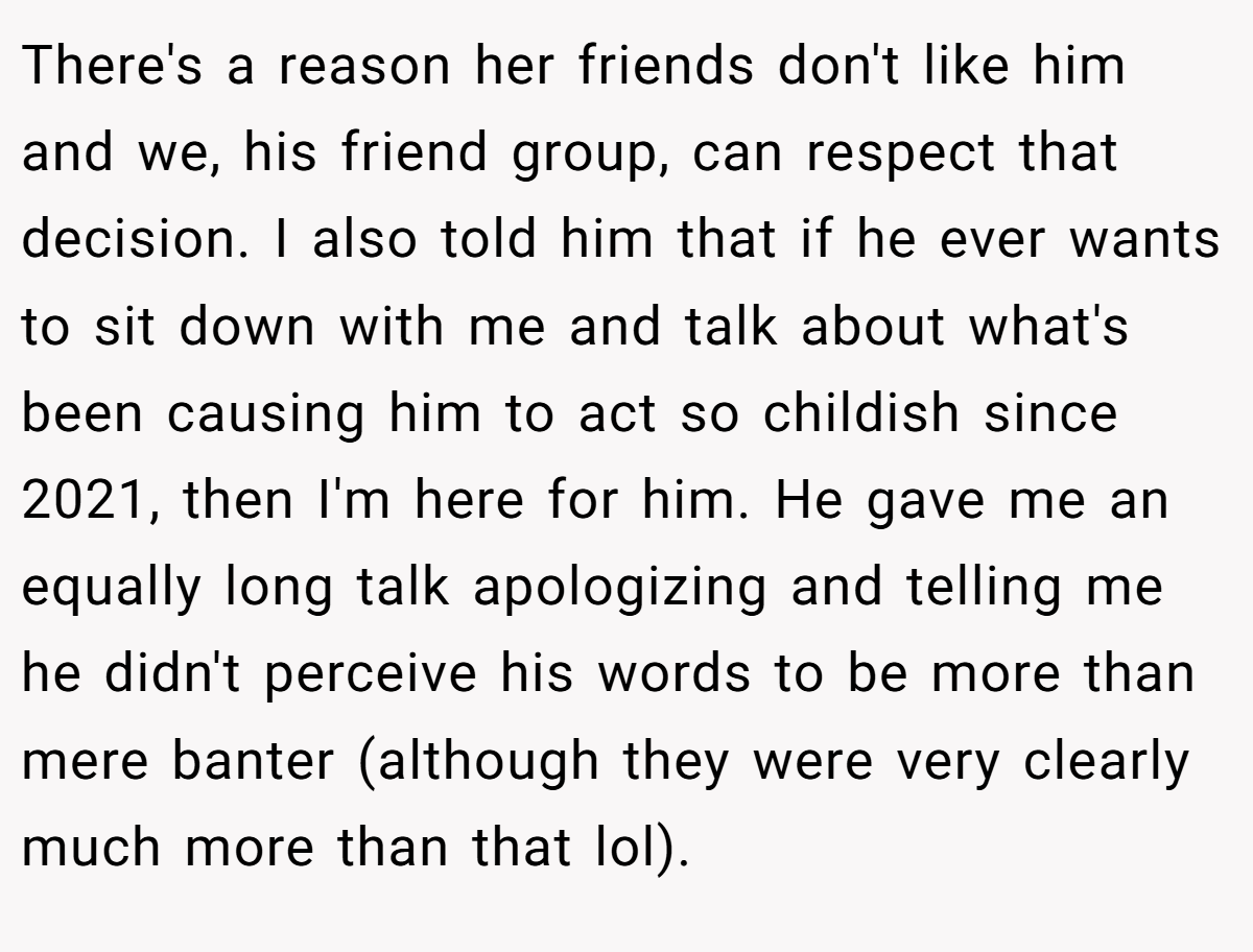 There's a reason her friends don't like him and we, his friend group, can respect that decision. I also told him that if he ever wants to sit down with me and talk about what's been causing him to act so childish since 2021, then I'm here for him. He gave me an equally long talk apologizing and telling me he didn't perceive his words to be more than mere banter (although they were very clearly much more than that lol).