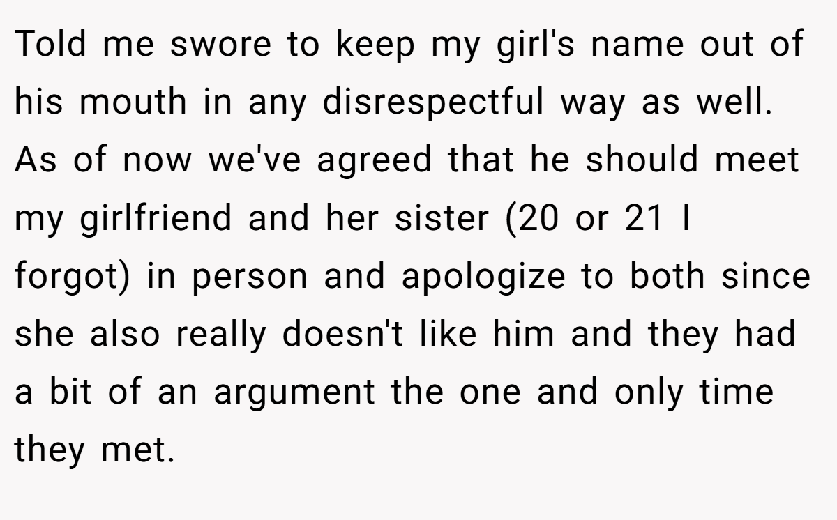 Told me swore to keep my girl's name out of his mouth in any disrespectful way as well. As of now we've agreed that he should meet my girlfriend and her sister (20 or 21 I forgot) in person and apologize to both since she also really doesn't like him and they had a bit of an argument the one and only time they met.