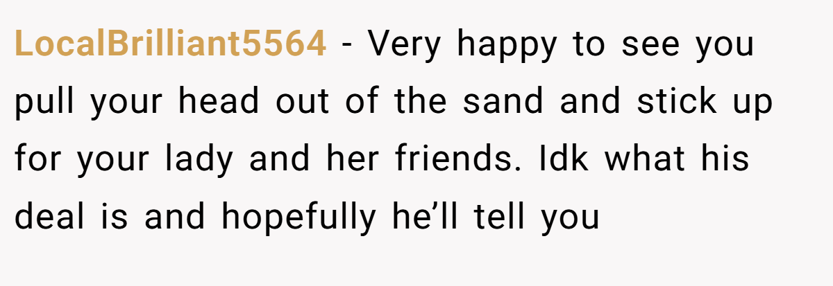 LocalBrilliant5564 − Very happy to see you pull your head out of the sand and stick up for your lady and her friends. Idk what his deal is and hopefully he’ll tell you
