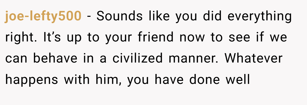 joe-lefty500 − Sounds like you did everything right. It’s up to your friend now to see if we can behave in a civilized manner. Whatever happens with him, you have done well