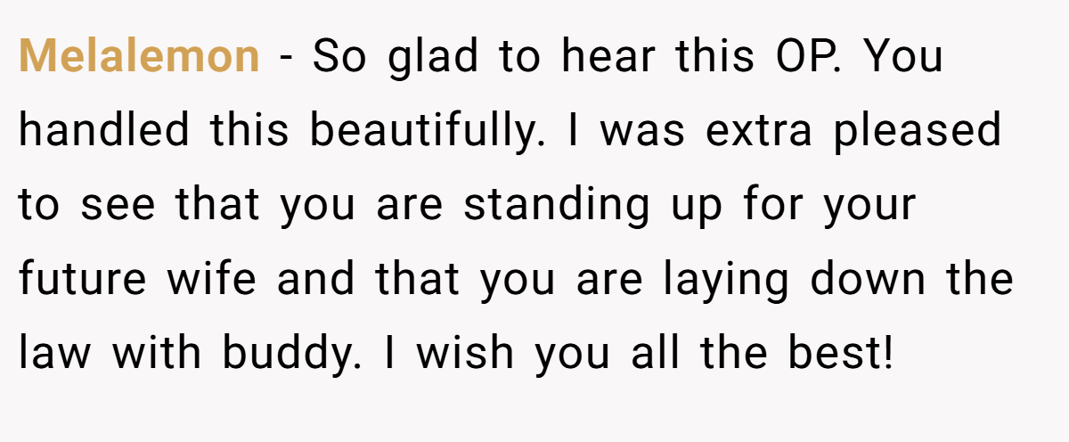 Melalemon − So glad to hear this OP. You handled this beautifully. I was extra pleased to see that you are standing up for your future wife and that you are laying down the law with buddy. I wish you all the best!