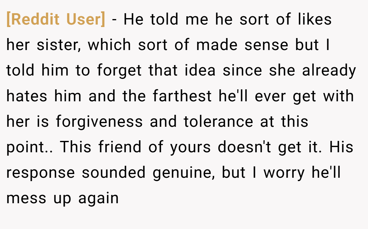 [Reddit User] −   He told me he sort of likes her sister, which sort of made sense but I told him to forget that idea since she already hates him and the farthest he'll ever get with her is forgiveness and tolerance at this point.. This friend of yours doesn't get it. His response sounded genuine, but I worry he'll mess up again