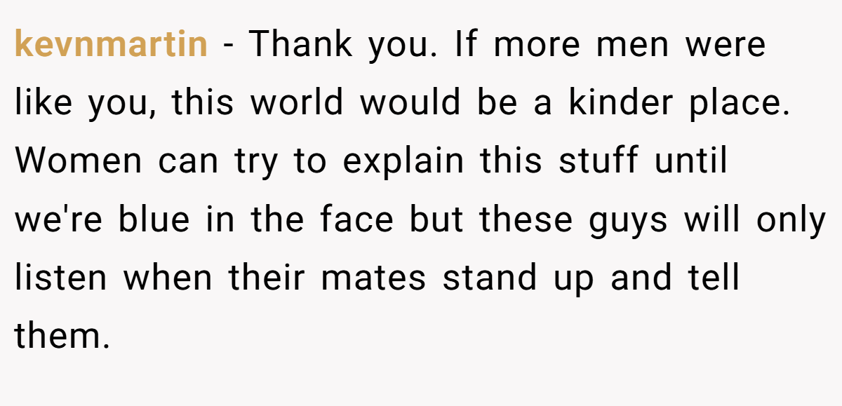 kevnmartin − Thank you. If more men were like you, this world would be a kinder place. Women can try to explain this stuff until we're blue in the face but these guys will only listen when their mates stand up and tell them.