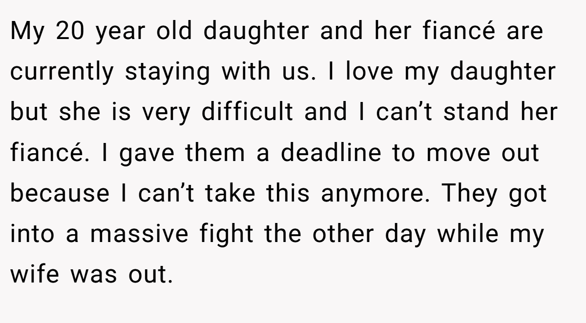 My 20 year old daughter and her fiancé are currently staying with us. I love my daughter but she is very difficult and I can’t stand her fiancé. I gave them a deadline to move out because I can’t take this anymore. They got into a massive fight the other day while my wife was out.