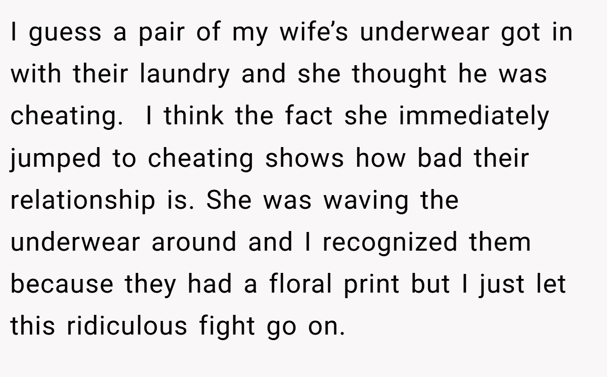I guess a pair of my wife’s underwear got in with their laundry and she thought he was cheating.  I think the fact she immediately jumped to cheating shows how bad their relationship is. She was waving the underwear around and I recognized them because they had a floral print but I just let this ridiculous fight go on.
