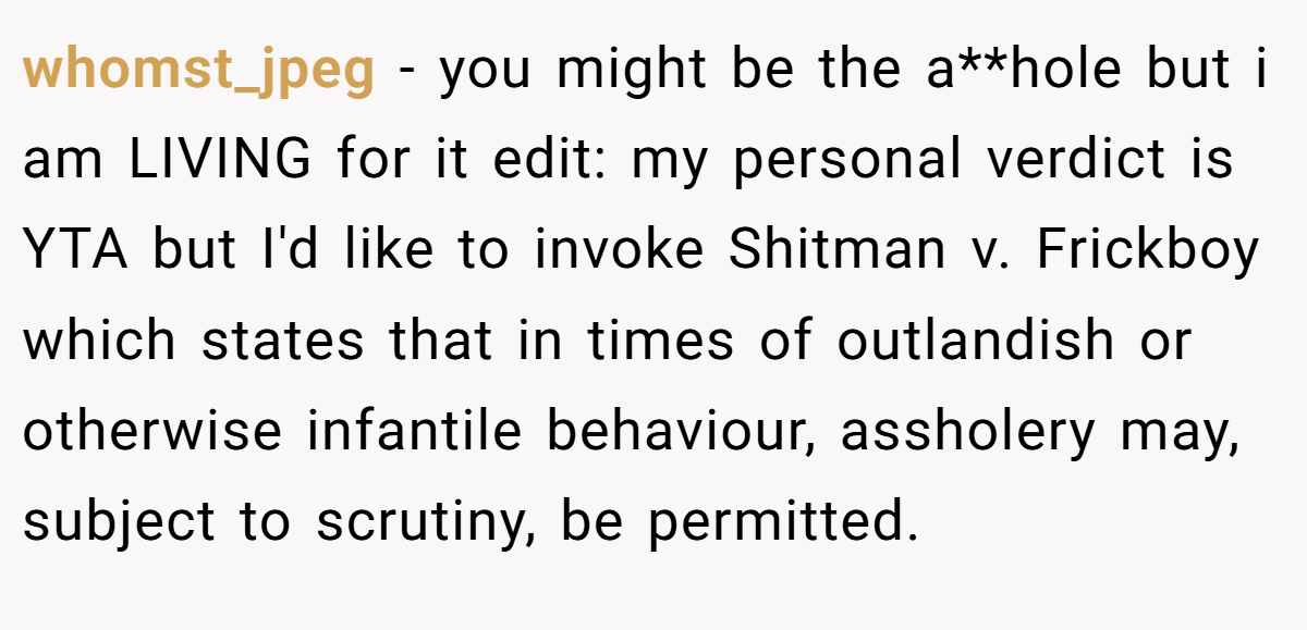 whomst_jpeg − you might be the a**hole but i am LIVING for it edit: my personal verdict is YTA but I'd like to invoke Shitman v. Frickboy which states that in times of outlandish or otherwise infantile behaviour, assholery may, subject to scrutiny, be permitted.