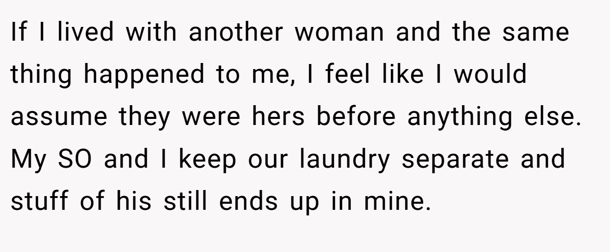 If I lived with another woman and the same thing happened to me, I feel like I would assume they were hers before anything else. My SO and I keep our laundry separate and stuff of his still ends up in mine.