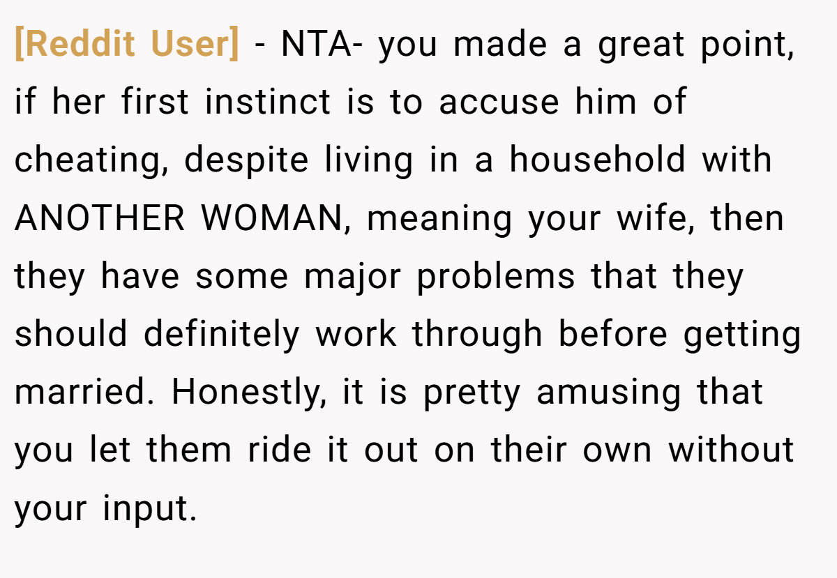 [Reddit User] − NTA- you made a great point, if her first instinct is to accuse him of cheating, despite living in a household with ANOTHER WOMAN, meaning your wife, then they have some major problems that they should definitely work through before getting married. Honestly, it is pretty amusing that you let them ride it out on their own without your input.