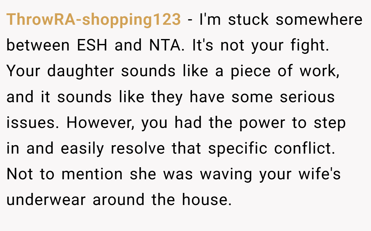 ThrowRA-shopping123 − I'm stuck somewhere between ESH and NTA. It's not your fight. Your daughter sounds like a piece of work, and it sounds like they have some serious issues. However, you had the power to step in and easily resolve that specific conflict. Not to mention she was waving your wife's underwear around the house.
