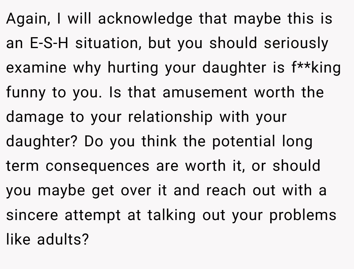 Again, I will acknowledge that maybe this is an E-S-H situation, but you should seriously examine why hurting your daughter is f**king funny to you. Is that amusement worth the damage to your relationship with your daughter? Do you think the potential long term consequences are worth it, or should you maybe get over it and reach out with a sincere attempt at talking out your problems like adults?