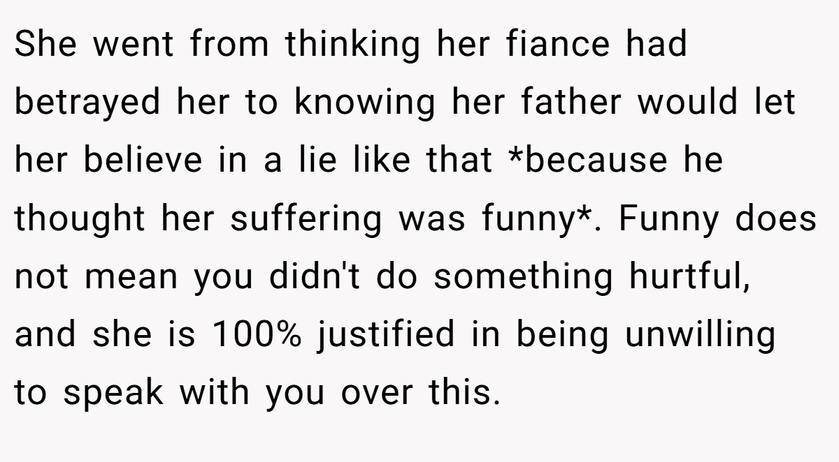 She went from thinking her fiance had betrayed her to knowing her father would let her believe in a lie like that *because he thought her suffering was funny*. Funny does not mean you didn't do something hurtful, and she is 100% justified in being unwilling to speak with you over this.