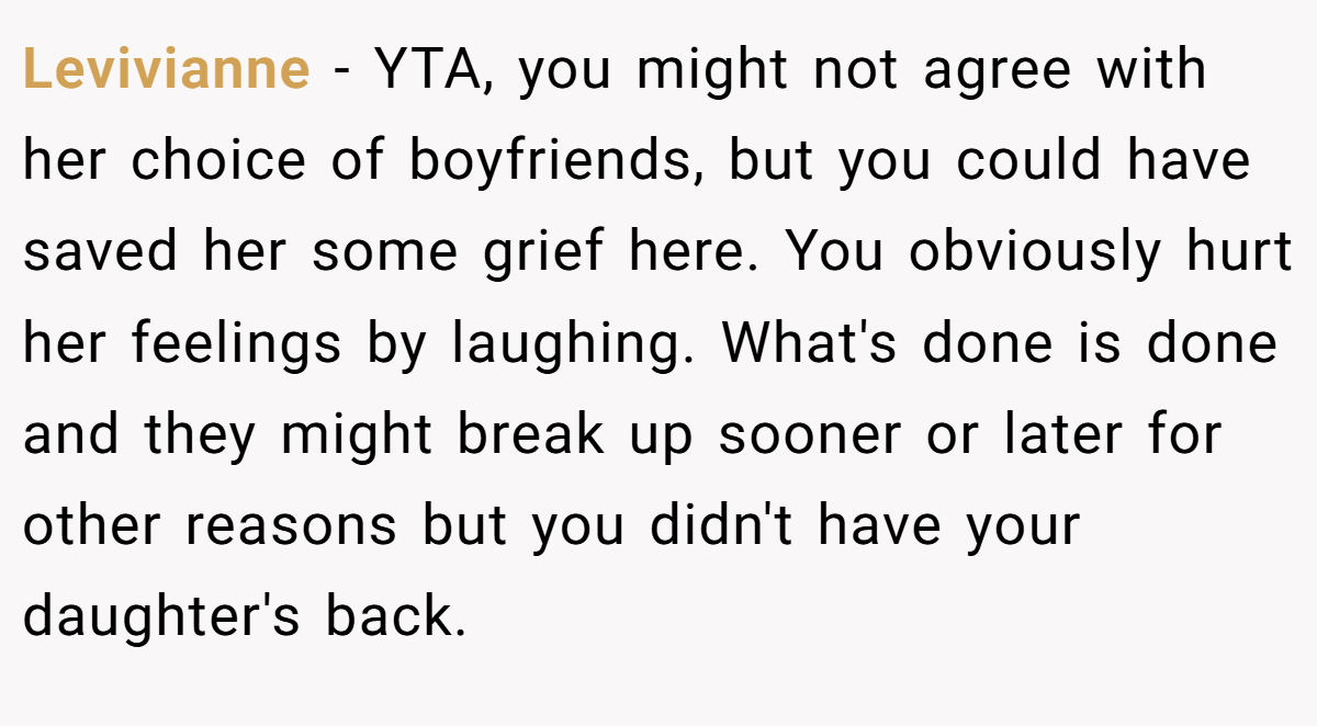 Levivianne − YTA, you might not agree with her choice of boyfriends, but you could have saved her some grief here. You obviously hurt her feelings by laughing. What's done is done and they might break up sooner or later for other reasons but you didn't have your daughter's back.